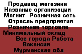 Продавец магазина › Название организации ­ Магнит, Розничная сеть › Отрасль предприятия ­ Розничная торговля › Минимальный оклад ­ 12 000 - Все города Работа » Вакансии   . Мурманская обл.,Апатиты г.